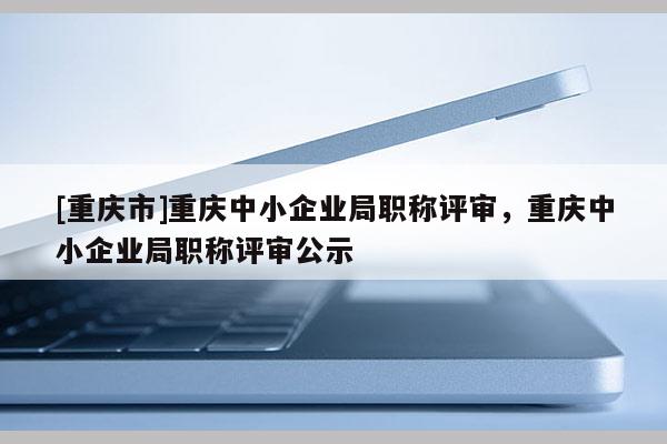 [重慶市]重慶中小企業(yè)局職稱評(píng)審，重慶中小企業(yè)局職稱評(píng)審公示