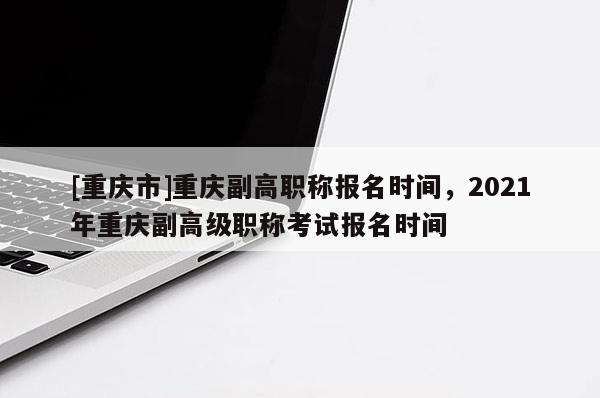 [重慶市]重慶副高職稱報名時間，2021年重慶副高級職稱考試報名時間