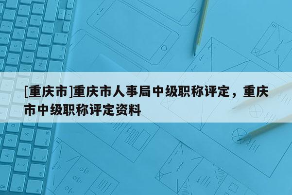 [重慶市]重慶市人事局中級(jí)職稱評(píng)定，重慶市中級(jí)職稱評(píng)定資料