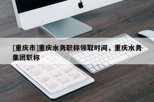[重慶市]重慶水務(wù)職稱領(lǐng)取時(shí)間，重慶水務(wù)集團(tuán)職稱