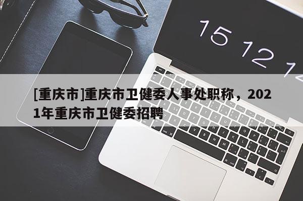[重慶市]重慶市衛(wèi)健委人事處職稱，2021年重慶市衛(wèi)健委招聘