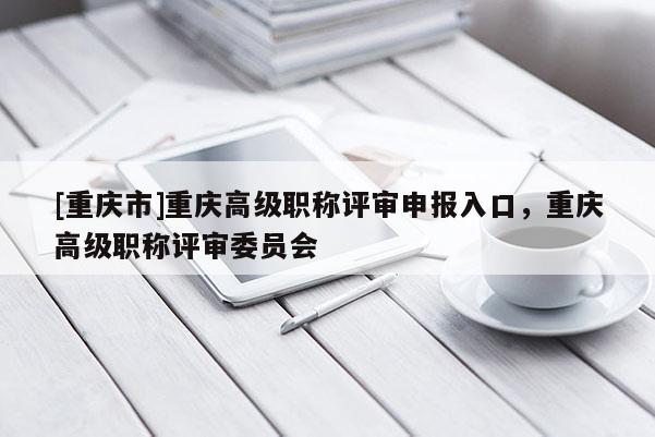 [重慶市]重慶高級(jí)職稱評(píng)審申報(bào)入口，重慶高級(jí)職稱評(píng)審委員會(huì)