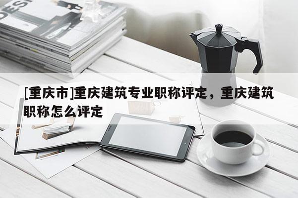 [重慶市]重慶建筑專業(yè)職稱評定，重慶建筑職稱怎么評定