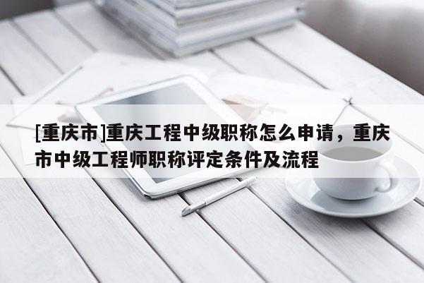 [重慶市]重慶工程中級職稱怎么申請，重慶市中級工程師職稱評定條件及流程