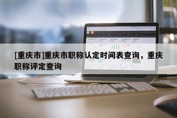 [重慶市]重慶市職稱認(rèn)定時(shí)間表查詢，重慶職稱評(píng)定查詢