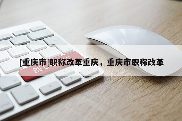 [重慶市]職稱改革重慶，重慶市職稱改革