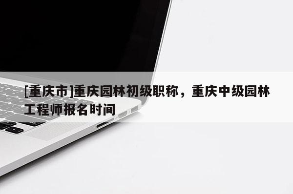 [重慶市]重慶園林初級職稱，重慶中級園林工程師報名時間