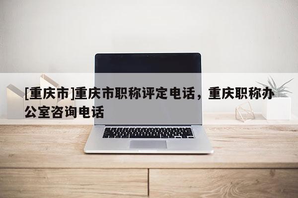 [重慶市]重慶市職稱評定電話，重慶職稱辦公室咨詢電話