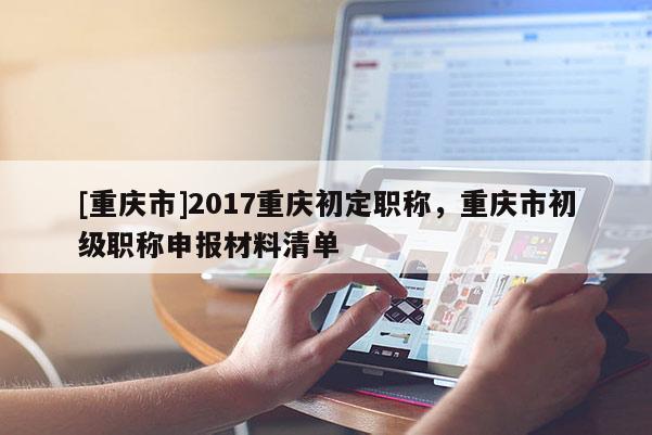 [重慶市]2017重慶初定職稱，重慶市初級職稱申報材料清單