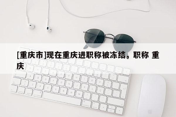 [重慶市]現(xiàn)在重慶進職稱被凍結(jié)，職稱 重慶