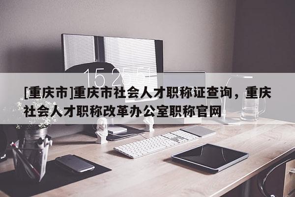 [重慶市]重慶市社會(huì)人才職稱證查詢，重慶社會(huì)人才職稱改革辦公室職稱官網(wǎng)