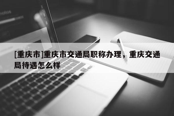 [重慶市]重慶市交通局職稱辦理，重慶交通局待遇怎么樣