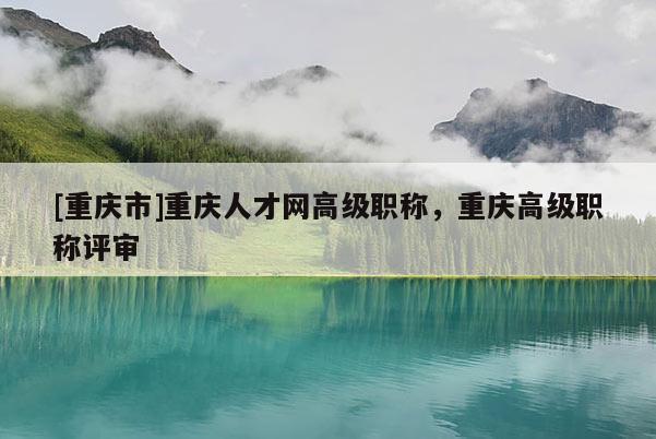 [重慶市]重慶人才網(wǎng)高級(jí)職稱，重慶高級(jí)職稱評(píng)審