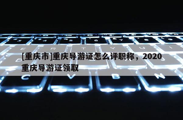 [重慶市]重慶導(dǎo)游證怎么評(píng)職稱，2020重慶導(dǎo)游證領(lǐng)取