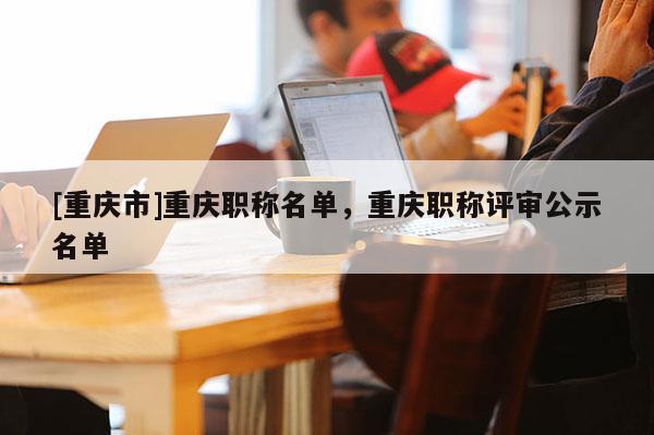 [重慶市]重慶職稱名單，重慶職稱評審公示名單