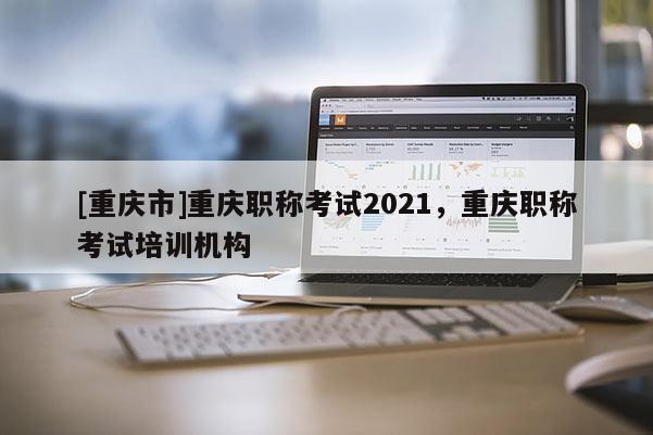[重慶市]重慶職稱考試2021，重慶職稱考試培訓(xùn)機(jī)構(gòu)