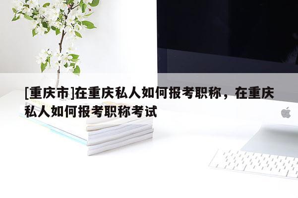 [重慶市]在重慶私人如何報(bào)考職稱，在重慶私人如何報(bào)考職稱考試