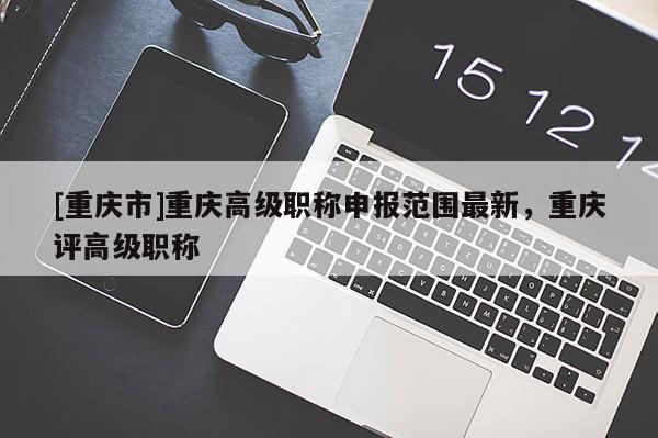 [重慶市]重慶高級職稱申報范圍最新，重慶評高級職稱