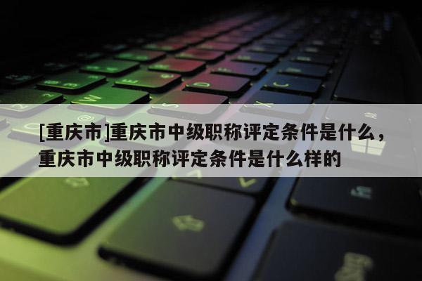 [重慶市]重慶市中級職稱評定條件是什么，重慶市中級職稱評定條件是什么樣的