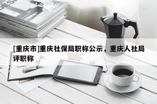 [重慶市]重慶社保局職稱公示，重慶人社局評(píng)職稱