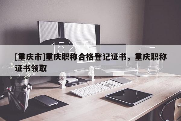 [重慶市]重慶職稱合格登記證書，重慶職稱證書領(lǐng)取