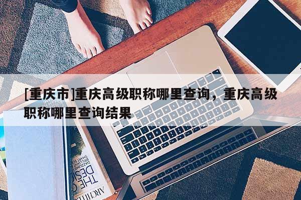 [重慶市]重慶高級職稱哪里查詢，重慶高級職稱哪里查詢結(jié)果