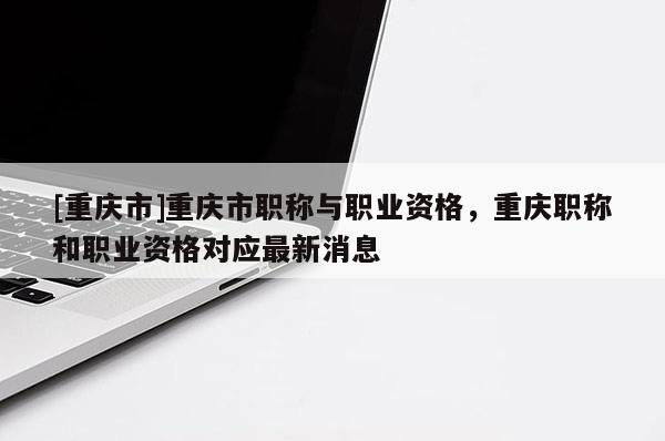 [重慶市]重慶市職稱與職業(yè)資格，重慶職稱和職業(yè)資格對(duì)應(yīng)最新消息