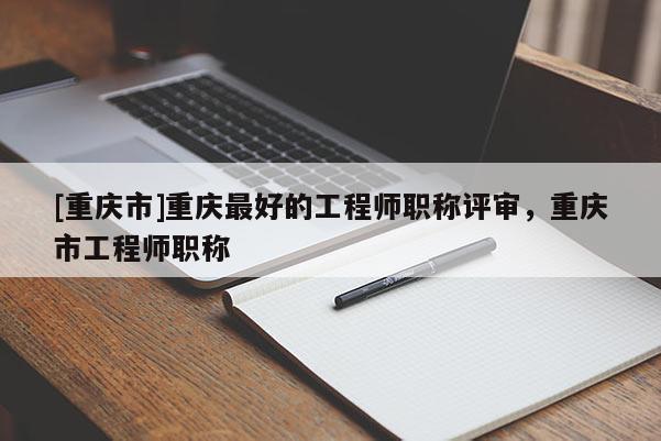 [重慶市]重慶最好的工程師職稱評(píng)審，重慶市工程師職稱
