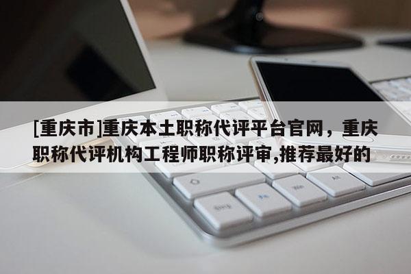 [重慶市]重慶本土職稱代評(píng)平臺(tái)官網(wǎng)，重慶職稱代評(píng)機(jī)構(gòu)工程師職稱評(píng)審,推薦最好的