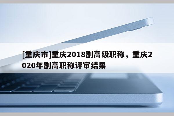 [重慶市]重慶2018副高級職稱，重慶2020年副高職稱評審結果