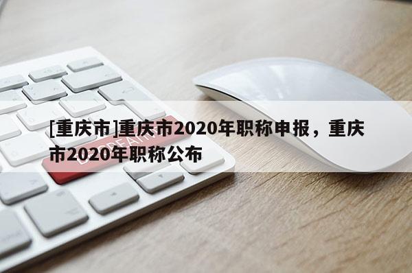 [重慶市]重慶市2020年職稱申報(bào)，重慶市2020年職稱公布