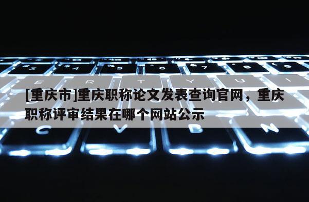 [重慶市]重慶職稱論文發(fā)表查詢官網(wǎng)，重慶職稱評審結(jié)果在哪個網(wǎng)站公示