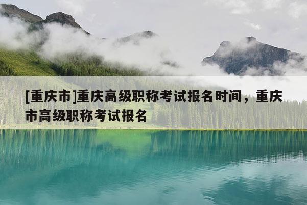 [重慶市]重慶高級(jí)職稱考試報(bào)名時(shí)間，重慶市高級(jí)職稱考試報(bào)名