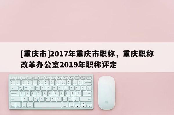 [重慶市]2017年重慶市職稱，重慶職稱改革辦公室2019年職稱評(píng)定