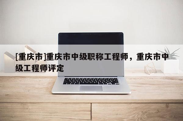 [重慶市]重慶市中級職稱工程師，重慶市中級工程師評定