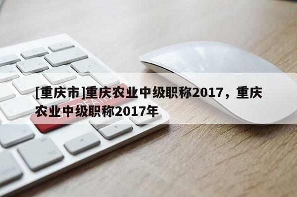 [重慶市]重慶農(nóng)業(yè)中級職稱2017，重慶農(nóng)業(yè)中級職稱2017年