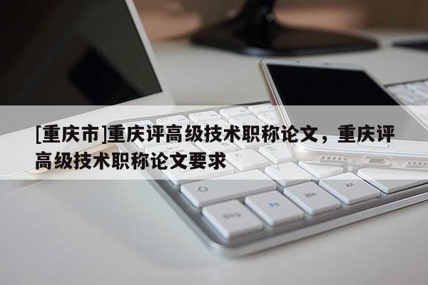 [重慶市]重慶評(píng)高級(jí)技術(shù)職稱論文，重慶評(píng)高級(jí)技術(shù)職稱論文要求