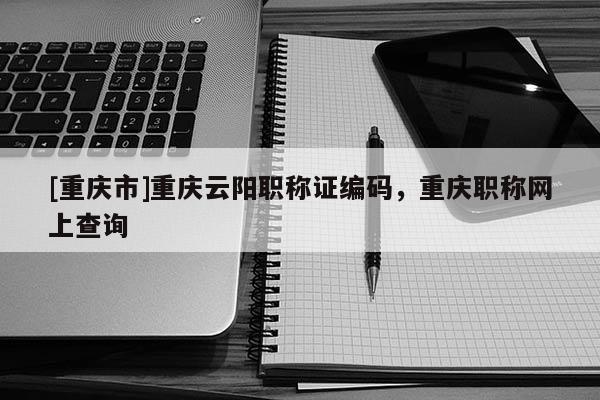 [重慶市]重慶云陽職稱證編碼，重慶職稱網(wǎng)上查詢