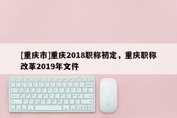 [重慶市]重慶2018職稱初定，重慶職稱改革2019年文件