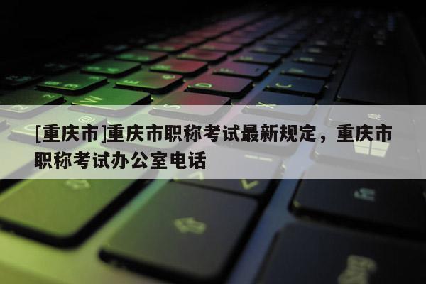 [重慶市]重慶市職稱考試最新規(guī)定，重慶市職稱考試辦公室電話