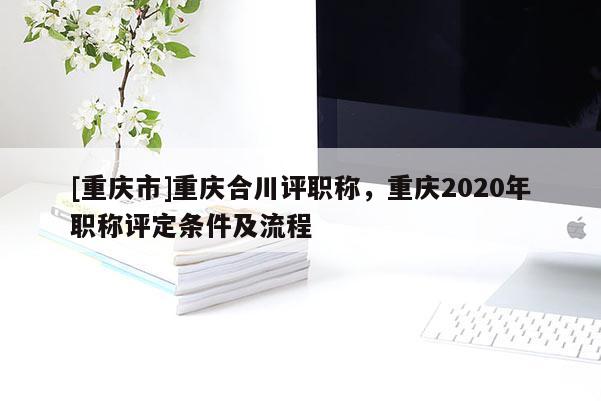 [重慶市]重慶合川評(píng)職稱，重慶2020年職稱評(píng)定條件及流程