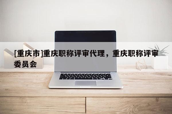 [重慶市]重慶職稱評審代理，重慶職稱評審委員會
