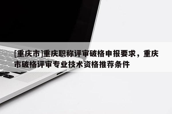[重慶市]重慶職稱評(píng)審破格申報(bào)要求，重慶市破格評(píng)審專業(yè)技術(shù)資格推薦條件