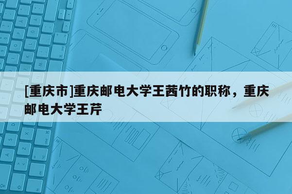 [重慶市]重慶郵電大學(xué)王茜竹的職稱，重慶郵電大學(xué)王芹