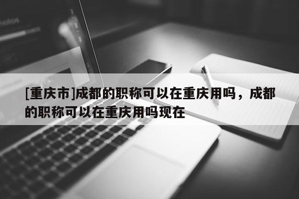 [重慶市]成都的職稱(chēng)可以在重慶用嗎，成都的職稱(chēng)可以在重慶用嗎現(xiàn)在