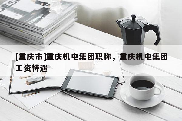 [重慶市]重慶機(jī)電集團(tuán)職稱，重慶機(jī)電集團(tuán)工資待遇