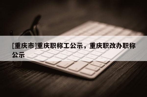 [重慶市]重慶職稱工公示，重慶職改辦職稱公示