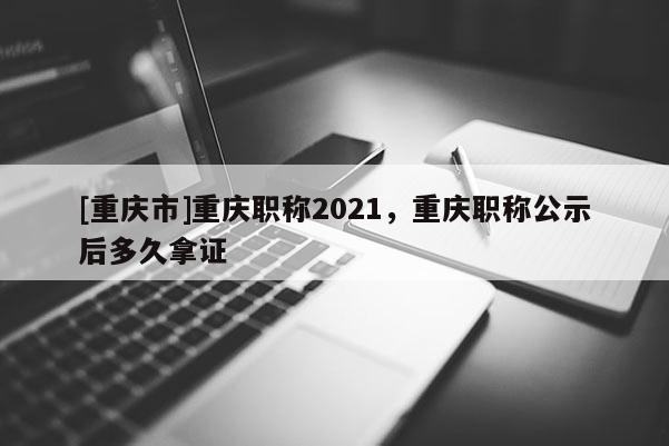 [重慶市]重慶職稱2021，重慶職稱公示后多久拿證