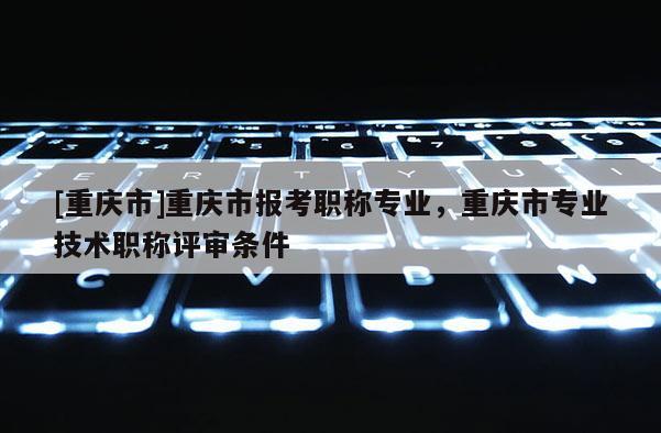 [重慶市]重慶市報(bào)考職稱專業(yè)，重慶市專業(yè)技術(shù)職稱評(píng)審條件