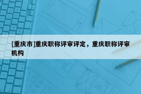 [重慶市]重慶職稱評審評定，重慶職稱評審機(jī)構(gòu)